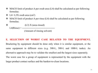 ❖ MACO limit of product A per swab area (L4) shall be calculated as per following
formulae;
❖ L4= L3X swab area (cm2)
❖ MACO limit of product A per rinse (L4) shall be calculated as per following
formulae;
❖ (L3) X (area rinsed)
L4(Rinse) = ----------------------------------------
(Amount of rinsing solvent)
E. SELECTION OF WORST CASE RELATED TO THE EQUIPMENT.
Bracketing by equipment should be done only when it is similar equipment, or the
same equipment in different sizes (e.g. 300-L, 500-L and 1000-L tanks). An
alternative approach may be to validate the smallest and the largest sizes separately.
The worst case for a group of equipment is represented by the equipment with the
larger product contact surface and the hardest-to-clean locations.
36
 