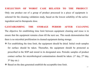 F.SELECTION OF WORST CASE RELATED TO THE PRODUCT
Only one product out of a group of product processed in a piece of equipment is
selected for the cleaning validation study, based on the lowest solubility of the active
ingredient and its therapeutic dose.
G.ESTABLISHING THE STORAGE PERIOD AFTER CLEANING
The objective for establishing time limit between equipment cleaning and reuse is to
ensure that the equipment remains clean till the next use. This needs demonstration that
there is no microbial proliferation in cleaned equipment during storage.
❖ For establishing the time limit, the equipment should be dried. Initial swab samples
for surface should be taken. Thereafter, the equipment should be protected as
prescribed in the SOP and stored in its designated area. Periodic samples of product
contact surface for microbiological contamination should be taken. (1st day, 2nd day,
3rd day etc.)
❖ Based on the data generated establish the acceptable time limit.
37
 