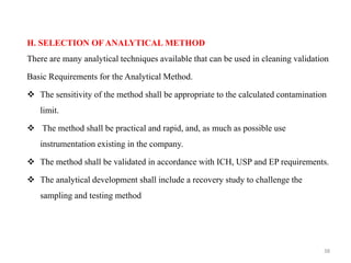 H. SELECTION OF ANALYTICAL METHOD
There are many analytical techniques available that can be used in cleaning validation
Basic Requirements for the Analytical Method.
❖ The sensitivity of the method shall be appropriate to the calculated contamination
limit.
❖ The method shall be practical and rapid, and, as much as possible use
instrumentation existing in the company.
❖ The method shall be validated in accordance with ICH, USP and EP requirements.
❖ The analytical development shall include a recovery study to challenge the
sampling and testing method
38
 