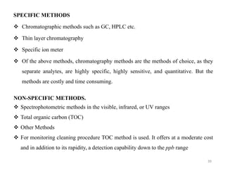 SPECIFIC METHODS
❖ Chromatographic methods such as GC, HPLC etc.
❖ Thin layer chromatography
❖ Specific ion meter
❖ Of the above methods, chromatography methods are the methods of choice, as they
separate analytes, are highly specific, highly sensitive, and quantitative. But the
methods are costly and time consuming.
NON-SPECIFIC METHODS.
❖ Spectrophotometric methods in the visible, infrared, or UV ranges
❖ Total organic carbon (TOC)
❖ Other Methods
❖ For monitoring cleaning procedure TOC method is used. It offers at a moderate cost
and in addition to its rapidity, a detection capability down to the ppb range
39
 