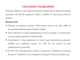 4
CLEANING VALIDATION
Cleaning validation is providing documented evidence that an approved cleaning
procedure will provide equipment which is suitable for processing medicinal
products.
Background:
❖ Through its regulatory activities, FDA became aware in the early 1960's of
the potential health hazards of product residues
❖ FDA inspections revealed manufacturing practices leading to contamination
of certain drug preparations with penicillin
❖ Amendments to drug regulations for current good manufacturing practices
(GMPs) were published January 29, 1965 for the control of cross
contamination by penicillin.
❖ In 1963 The FDA published a Guide to Inspections ”Validation of Cleaning
Processes”, intended to cover equipment cleaning for chemical residues only.
 