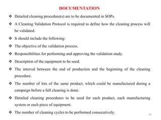 DOCUMENTATION
❖ Detailed cleaning procedure(s) are to be documented in SOPs.
❖ A Cleaning Validation Protocol is required to define how the cleaning process will
be validated.
❖ It should include the following:
❖ The objective of the validation process.
❖ Responsibilities for performing and approving the validation study.
❖ Description of the equipment to be used.
❖ The interval between the end of production and the beginning of the cleaning
procedure.
❖ The number of lots of the same product, which could be manufactured during a
campaign before a full cleaning is done.
❖ Detailed cleaning procedures to be used for each product, each manufacturing
system or each piece of equipment.
❖ The number of cleaning cycles to be performed consecutively. 40
 