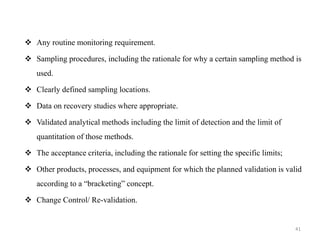 ❖ Any routine monitoring requirement.
❖ Sampling procedures, including the rationale for why a certain sampling method is
used.
❖ Clearly defined sampling locations.
❖ Data on recovery studies where appropriate.
❖ Validated analytical methods including the limit of detection and the limit of
quantitation of those methods.
❖ The acceptance criteria, including the rationale for setting the specific limits;
❖ Other products, processes, and equipment for which the planned validation is valid
according to a “bracketing” concept.
❖ Change Control/ Re-validation.
41
 