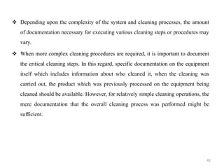 ❖ Depending upon the complexity of the system and cleaning processes, the amount
of documentation necessary for executing various cleaning steps or procedures may
vary.
❖ When more complex cleaning procedures are required, it is important to document
the critical cleaning steps. In this regard, specific documentation on the equipment
itself which includes information about who cleaned it, when the cleaning was
carried out, the product which was previously processed on the equipment being
cleaned should be available. However, for relatively simple cleaning operations, the
mere documentation that the overall cleaning process was performed might be
sufficient.
42
 