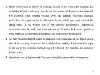 ❖ Other factors such as history of cleaning, residue levels found after cleaning, and
variability of test results may also dictate the amount of documentation required.
For example, when variable residue levels are detected following cleaning,
particularly for a process that is believed to be acceptable, one must establish the
effectiveness of the process and of the operator performance. Appropriate
evaluations must be made, and when operator performance is deemed a problem,
more extensive documentation (guidance) and training may be required.
❖ A Final Validation Report should be prepared. The conclusions of this report should
state if the cleaning process has been validated successfully. Limitations that apply
to the use of the validated method should be defined (for example, the analytical
limit at which
❖ cleanliness can be determined). The report should be approved by management.
43
 