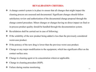 REVALIDATION CRITERIA
❖ A change control system is in place to ensure that all changes that might impact the
cleaning process are assessed and documented. Significant changes should follow
satisfactory review and authorization of the documented change proposal through the
change control procedure. Minor changes or changes having no direct impact on final or
in-process product quality should be handled through the documentation system.
❖ Revalidation shall be carried out in case of following;
❖ If the solubility of the new product being added is less than the previously considered
worst-case product.
❖ If the potency of the new drug is lower than the previous worst case product.
❖ Change or any major modification to the equipment, which has significant effect on the
contact surface area.
❖ Change in cleaning agent or its concentration wherever applicable.
❖ Change in cleaning procedure (SOP).
❖ Failure during routine monitoring.
44
 