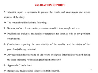A validation report is necessary to present the results and conclusions and secure
approval of the study.
❖ The report should include the following:
❖ Summary of or reference to the procedures used to clean, sample and test.
❖ Physical and analytical test results or references for same, as well as any pertinent
observations.
❖ Conclusions regarding the acceptability of the results, and the status of the
procedure(s) being validated.
❖ Any recommendations based on the results or relevant information obtained during
the study including revalidation practices if applicable.
❖ Approval of conclusions.
❖ Review any deviations for the protocol that occurred.
VALIDATION REPORTS
45
 