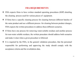 FDA REQUIREMENTS
❖ FDA expects firms to have written standard operating procedures (SOP) detailing
the cleaning process used for various pieces of equipment.
❖ If firms have a specific cleaning process for cleaning between different batches of
the same product and use a different process for cleaning between product changes,
FDA expects the written procedures to address these different scenarios.
❖ If firms have one process for removing water-soluble residues and another process
for non-water soluble residues, the written procedure should address both scenarios
and make it clear when a given procedure is followed.
❖ It is required by the FDA, in the general validation procedure, that the personnel
responsible for performing and approving the study should comply with the
acceptance criteria and the revalidation data.
46
 