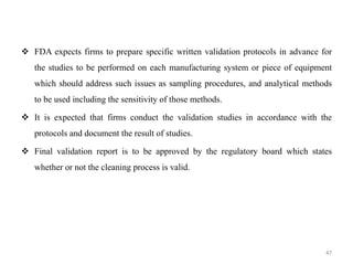 ❖ FDA expects firms to prepare specific written validation protocols in advance for
the studies to be performed on each manufacturing system or piece of equipment
which should address such issues as sampling procedures, and analytical methods
to be used including the sensitivity of those methods.
❖ It is expected that firms conduct the validation studies in accordance with the
protocols and document the result of studies.
❖ Final validation report is to be approved by the regulatory board which states
whether or not the cleaning process is valid.
47
 