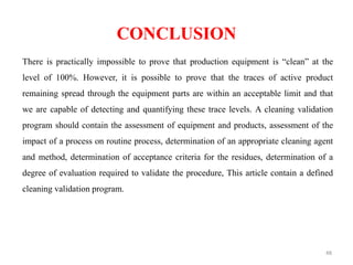 CONCLUSION
There is practically impossible to prove that production equipment is “clean” at the
level of 100%. However, it is possible to prove that the traces of active product
remaining spread through the equipment parts are within an acceptable limit and that
we are capable of detecting and quantifying these trace levels. A cleaning validation
program should contain the assessment of equipment and products, assessment of the
impact of a process on routine process, determination of an appropriate cleaning agent
and method, determination of acceptance criteria for the residues, determination of a
degree of evaluation required to validate the procedure, This article contain a defined
cleaning validation program.
48
 