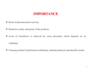 5
IMPORTANCE
❖ Heart of pharmaceutical activity.
❖ Related to safety and purity of the products.
❖ Level of cleanliness is achieved by clean procedure which depends on its
validation
❖ Cleaning method if performed confidently, method produced reproducible results.
 