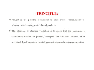 7
PRINCIPLE:
❖ Prevention of possible contamination and cross- contamination of
pharmaceutical starting materials and products.
❖ The objective of cleaning validation is to prove that the equipment is
consistently cleaned of product, detergent and microbial residues to an
acceptable level, to prevent possible contamination and cross- contamination.
 