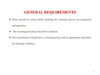 8
GENERAL REQUIREMENTS
❖ There should be written SOPs detailing the cleaning process for equipment
and apparatus.
❖ The cleaning procedures should be validated.
❖ The manufacturer should have a cleaning policy and an appropriate procedure
for cleaning validation.
 