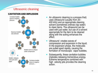 10
Ultrasonic cleaning
 An ultrasonic cleaning is a process that)
uses Ultrasound (usually from 20–
400 kHz) and an appropriate cleaning
solvent (sometimes ordinary tap water)
to clean items. The ultrasound can be
used with just water, but use of a solvent
appropriate for the item to be cleaned
along with the soiling enhances the
effect.
 Ultrasound creates waves of
compression and expansion in the liquid.
In the expansion phase, the molecules
are pulled apart rapidly, causing the
formation of microscopic vapor bubbles.
 Subsequently, these cavitation bubbles
implodes releasing tremendous energy.
Extreme temperature combined with
high velocity jets provides the cleaning
action.
 