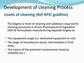 Levels of cleaning (Ref APIC guidline)
The degree or level of cleaning and validation required for
cleaning processes in Active Pharmaceutical Ingredient
(API) & Formulation manufacturing depends largely on:
 The equipment usage (i.e. dedicated equipment or not)
 The stage of manufacture (early, intermediate or final
step)
 The nature of the potential contaminants (toxicity,
solubility etc.)
Development of cleaning Process
 