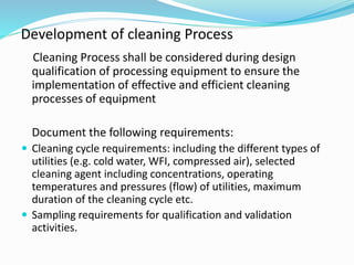 Cleaning Process shall be considered during design
qualification of processing equipment to ensure the
implementation of effective and efficient cleaning
processes of equipment
Document the following requirements:
 Cleaning cycle requirements: including the different types of
utilities (e.g. cold water, WFI, compressed air), selected
cleaning agent including concentrations, operating
temperatures and pressures (flow) of utilities, maximum
duration of the cleaning cycle etc.
 Sampling requirements for qualification and validation
activities.
Development of cleaning Process
 