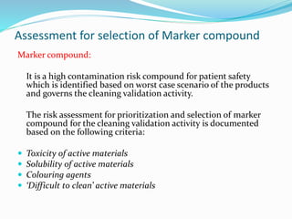 Assessment for selection of Marker compound
Marker compound:
It is a high contamination risk compound for patient safety
which is identified based on worst case scenario of the products
and governs the cleaning validation activity.
The risk assessment for prioritization and selection of marker
compound for the cleaning validation activity is documented
based on the following criteria:
 Toxicity of active materials
 Solubility of active materials
 Colouring agents
 ‘Difficult to clean’ active materials
 