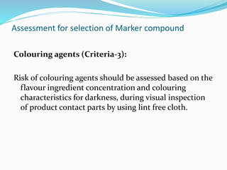 Assessment for selection of Marker compound
Colouring agents (Criteria-3):
Risk of colouring agents should be assessed based on the
flavour ingredient concentration and colouring
characteristics for darkness, during visual inspection
of product contact parts by using lint free cloth.
 