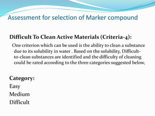 Difficult To Clean Active Materials (Criteria-4):
One criterion which can be used is the ability to clean a substance
due to its solubility in water . Based on the solubility, Difficult-
to-clean substances are identified and the difficulty of cleaning
could be rated according to the three categories suggested below,
Category:
Easy
Medium
Difficult
Assessment for selection of Marker compound
 