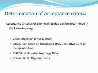 Determination of Acceptance criteria
Acceptance Criteria for chemical residue can be determined in
the following ways :
 Visual Inspection (Visually clean)
 MACO limit Based on Therapeutic Daily Dose, NMT 0.1 % of
therapeutic dose
 MACO limit Based on toxicology Data,
 General Limit (10 ppm) criteria
 