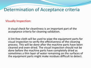 Visually Inspection:
A visual check for cleanliness is an important part of the
acceptance criteria for cleaning validation.
A lint-free cloth will be used to wipe the equipment parts for
visual inspection to verify the effectiveness of the cleaning
process. This will be done after the machine parts have been
cleaned and oven-dried. The visual inspection should not be
done before the machine parts have completely dried as
sometimes a thin layer of water remaining on the surfaces of
the equipment parts might make residues difficult to detect.
Determination of Acceptance criteria
 