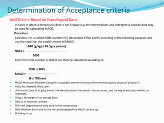 Determination of Acceptance criteria
MACO Limit Based on Toxicological Data:
In cases in which a therapeutic dose is not known (e.g. for intermediates and detergents), toxicity data may
be used for calculating MACO.
Procedure
Calculate the so called NOEL number (No Observable Effect Level) according to the following equation and
use the result for the establishment of MACO.
LD50 (g/kg) x 70 (kg a person)
NOEL = -----------------------------------------
2000
From the NOEL number a MACO can then be calculated according to:
NOEL x MBS
MACO = ------------------------------
SF x TDDnext
 MACO Maximum Allowable Carryover: acceptable transferred amount from theinvestigated product ("previous")
 NOEL No Observed Effect Level
 LD50 Lethal Dose 50 in g/kg animal. The identification of the animal (mouse,rat etc.) and the way of entry (IV, oral etc.) is
important.
 70 kg is the weight of an average adult
 2000 is an empirical constant
 TDD next Largest normal daily dose for the next product
 MBS Minimum batch size for the next product(s) (where MACO can end up)
 SF Safety factor
 