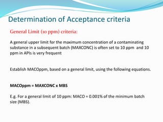 Determination of Acceptance criteria
General Limit (10 ppm) criteria:
A general upper limit for the maximum concentration of a contaminating
substance in a subsequent batch (MAXCONC) is often set to 10 ppm and 10
ppm in APIs is very frequent
Establish MACOppm, based on a general limit, using the following equations.
MACOppm = MAXCONC x MBS
E.g. For a general limit of 10 ppm: MACO = 0.001% of the minimum batch
size (MBS).
 