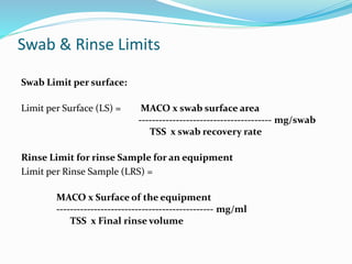 Swab & Rinse Limits
Swab Limit per surface:
Limit per Surface (LS) = MACO x swab surface area
--------------------------------------- mg/swab
TSS x swab recovery rate
Rinse Limit for rinse Sample for an equipment
Limit per Rinse Sample (LRS) =
MACO x Surface of the equipment
---------------------------------------------- mg/ml
TSS x Final rinse volume
 