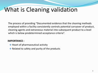 3
What is Cleaning validation
The process of providing “Documented evidence that the cleaning methods
employed within a facility consistently controls potential carryover of product,
cleaning agents and extraneous material into subsequent product to a level
which is below predetermined acceptance criteria”.
IMPORTANCE :
 Heart of pharmaceutical activity
 Related to safety and purity of the products
 