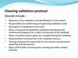 Cleaning validation protocol
Should include :
 Objective of the validation and identification of the process
 Responsibility for performing and approving validation study
 Description of equipment to be used
 Status of equipment (qualified, calibrated according to the
maintenance program etc.) used in the process to be validated
 Status of utilities (water, gases etc.) needed during the validation
 Responsibilities of personnel in the validation process
 Training of personnel responsible for the process and personnel
operating with the process
 Status of the SOPs concerning the cleaning and other related
activities
 