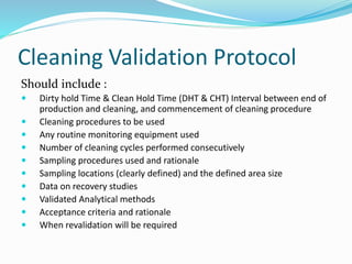 Cleaning Validation Protocol
Should include :
 Dirty hold Time & Clean Hold Time (DHT & CHT) Interval between end of
production and cleaning, and commencement of cleaning procedure
 Cleaning procedures to be used
 Any routine monitoring equipment used
 Number of cleaning cycles performed consecutively
 Sampling procedures used and rationale
 Sampling locations (clearly defined) and the defined area size
 Data on recovery studies
 Validated Analytical methods
 Acceptance criteria and rationale
 When revalidation will be required
 