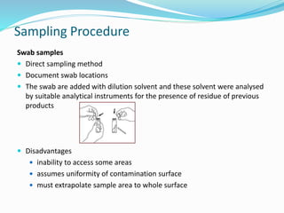 Sampling Procedure
Swab samples
 Direct sampling method
 Document swab locations
 The swab are added with dilution solvent and these solvent were analysed
by suitable analytical instruments for the presence of residue of previous
products
 Disadvantages
 inability to access some areas
 assumes uniformity of contamination surface
 must extrapolate sample area to whole surface
 