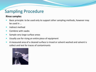 Sampling Procedure
Rinse samples
 Basic principle: to be used only to support other sampling methods, however may
be used in …
 Indirect method
 Combine with swabs
 Sample very large surface areas
 Usually use for rising an entire piece of equipment
 A measured area of a cleaned surface is rinsed or solvent washed and solvent is
collect and test for traces of contaminants
 