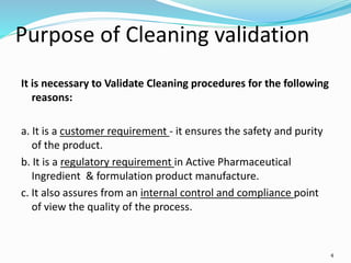 4
Purpose of Cleaning validation
It is necessary to Validate Cleaning procedures for the following
reasons:
a. It is a customer requirement - it ensures the safety and purity
of the product.
b. It is a regulatory requirement in Active Pharmaceutical
Ingredient & formulation product manufacture.
c. It also assures from an internal control and compliance point
of view the quality of the process.
 