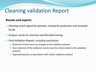 Cleaning validation Report
Results and reports
 Cleaning record signed by operator, checked by production and reviewed
by QA
 Analysis results for chemical and Microbial testing
 Final Validation Reports, including conclusions
 Statement if there were any changes to the validation protocol
 Clear statement if the validation results meet the criteria stated in the validation
protocol
 Approval/rejection as described in SOP and/or validation protocol
 