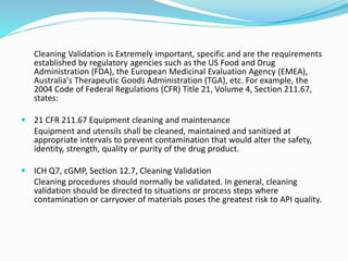 Cleaning Validation is Extremely important, specific and are the requirements
established by regulatory agencies such as the US Food and Drug
Administration (FDA), the European Medicinal Evaluation Agency (EMEA),
Australia's Therapeutic Goods Administration (TGA), etc. For example, the
2004 Code of Federal Regulations (CFR) Title 21, Volume 4, Section 211.67,
states:
 21 CFR 211.67 Equipment cleaning and maintenance
Equipment and utensils shall be cleaned, maintained and sanitized at
appropriate intervals to prevent contamination that would alter the safety,
identity, strength, quality or purity of the drug product.
 ICH Q7, cGMP, Section 12.7, Cleaning Validation
Cleaning procedures should normally be validated. In general, cleaning
validation should be directed to situations or process steps where
contamination or carryover of materials poses the greatest risk to API quality.
 