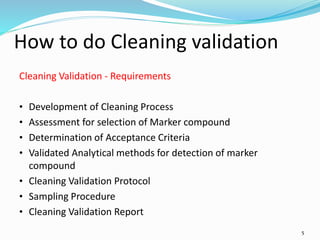 5
How to do Cleaning validation
Cleaning Validation - Requirements
• Development of Cleaning Process
• Assessment for selection of Marker compound
• Determination of Acceptance Criteria
• Validated Analytical methods for detection of marker
compound
• Cleaning Validation Protocol
• Sampling Procedure
• Cleaning Validation Report
 