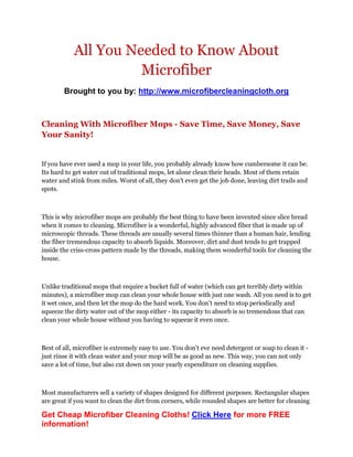 All You Needed to Know About
                      Microfiber
        Brought to you by: http://www.microfibercleaningcloth.org



Cleaning With Microfiber Mops - Save Time, Save Money, Save
Your Sanity!


If you have ever used a mop in your life, you probably already know how cumbersome it can be.
Its hard to get water out of traditional mops, let alone clean their heads. Most of them retain
water and stink from miles. Worst of all, they don't even get the job done, leaving dirt trails and
spots.



This is why microfiber mops are probably the best thing to have been invented since slice bread
when it comes to cleaning. Microfiber is a wonderful, highly advanced fiber that is made up of
microscopic threads. These threads are usually several times thinner than a human hair, lending
the fiber tremendous capacity to absorb liquids. Moreover, dirt and dust tends to get trapped
inside the criss-cross pattern made by the threads, making them wonderful tools for cleaning the
house.



Unlike traditional mops that require a bucket full of water (which can get terribly dirty within
minutes), a microfiber mop can clean your whole house with just one wash. All you need is to get
it wet once, and then let the mop do the hard work. You don't need to stop periodically and
squeeze the dirty water out of the mop either - its capacity to absorb is so tremendous that can
clean your whole house without you having to squeeze it even once.



Best of all, microfiber is extremely easy to use. You don't eve need detergent or soap to clean it -
just rinse it with clean water and your mop will be as good as new. This way, you can not only
save a lot of time, but also cut down on your yearly expenditure on cleaning supplies.



Most manufacturers sell a variety of shapes designed for different purposes. Rectangular shapes
are great if you want to clean the dirt from corners, while rounded shapes are better for cleaning

Get Cheap Microfiber Cleaning Cloths! Click Here for more FREE
information!
 