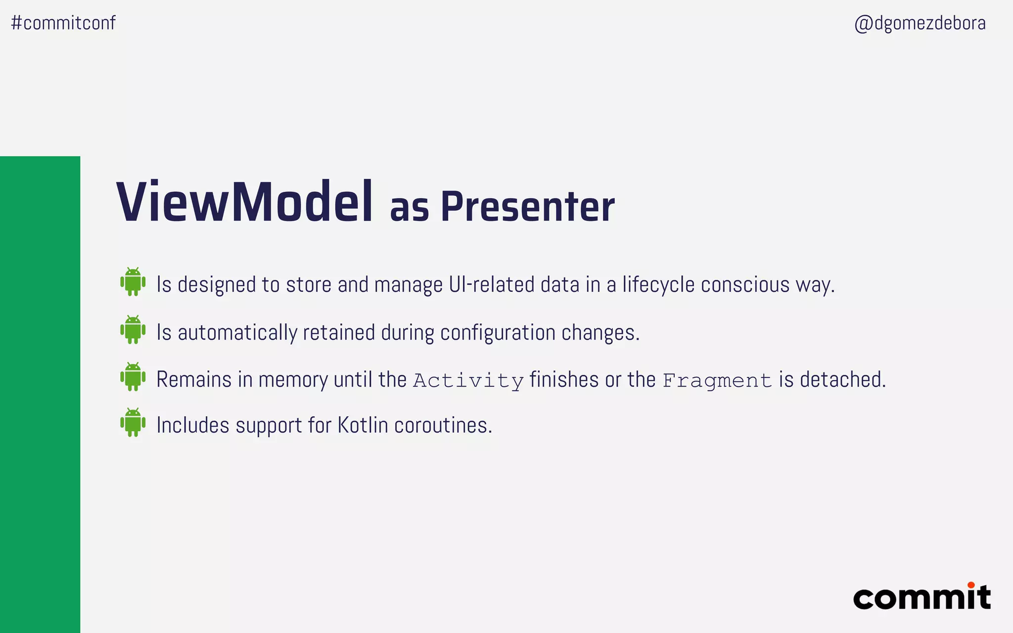 ViewModel as Presenter
Is designed to store and manage UI-related data in a lifecycle conscious way.
#commitconf @dgomezdebora
Is automatically retained during configuration changes.
Remains in memory until the Activity finishes or the Fragment is detached.
Includes support for Kotlin coroutines.
 