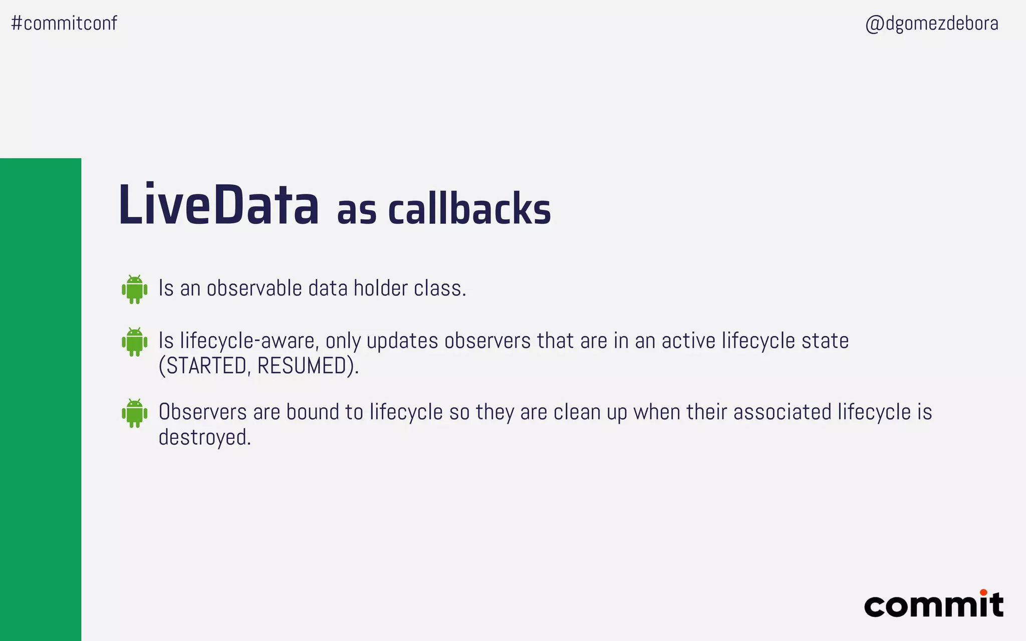 LiveData as callbacks
#commitconf @dgomezdebora
Is an observable data holder class.
Is lifecycle-aware, only updates observers that are in an active lifecycle state
(STARTED, RESUMED).
Observers are bound to lifecycle so they are clean up when their associated lifecycle is
destroyed.
 