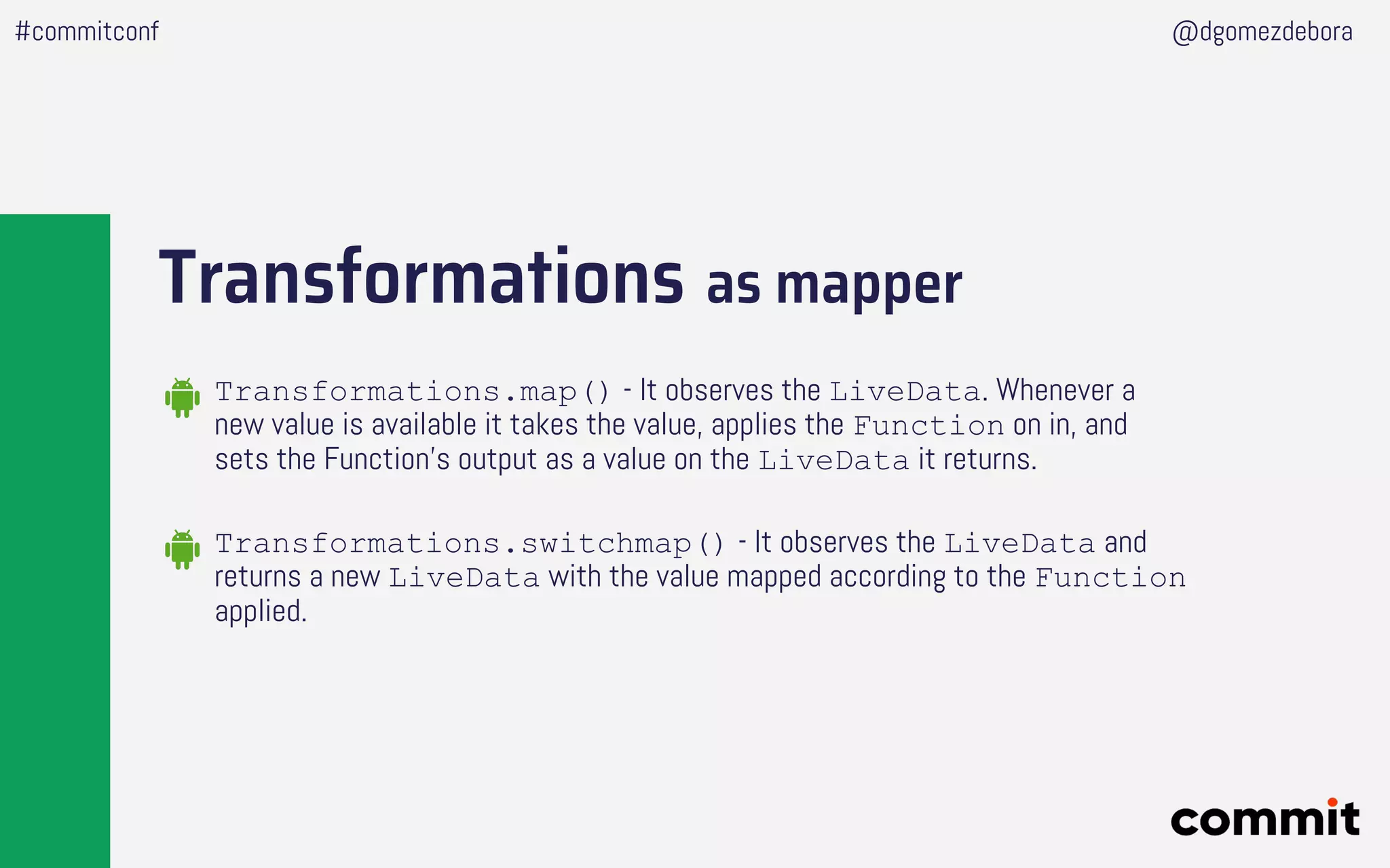 Transformations as mapper
#commitconf @dgomezdebora
Transformations.map() - It observes the LiveData. Whenever a
new value is available it takes the value, applies the Function on in, and
sets the Function’s output as a value on the LiveData it returns.
Transformations.switchmap() - It observes the LiveData and
returns a new LiveData with the value mapped according to the Function
applied.
 