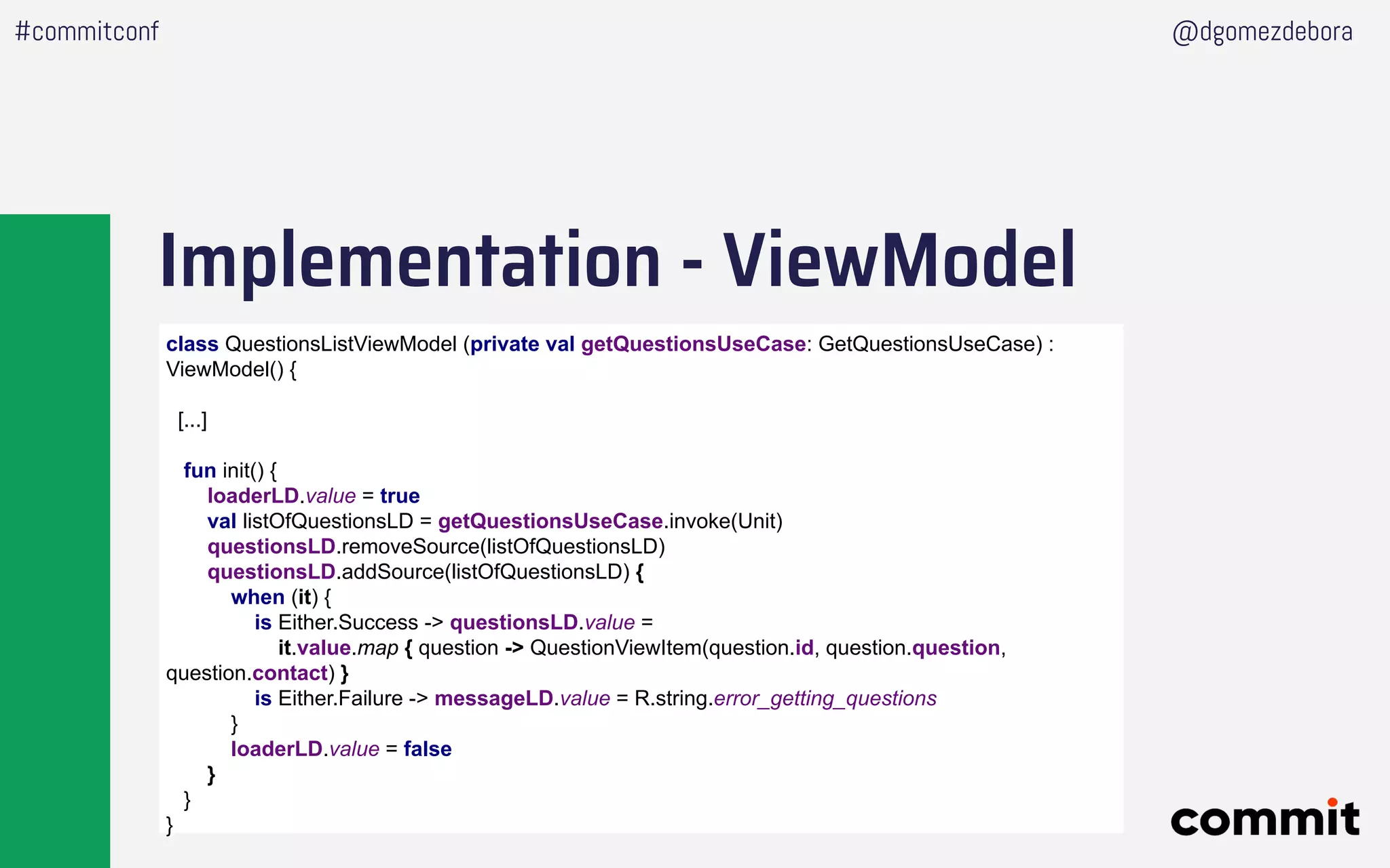 Implementation - ViewModel
#commitconf @dgomezdebora
class QuestionsListViewModel (private val getQuestionsUseCase: GetQuestionsUseCase) :
ViewModel() {
[...]
fun init() {
loaderLD.value = true
val listOfQuestionsLD = getQuestionsUseCase.invoke(Unit)
questionsLD.removeSource(listOfQuestionsLD)
questionsLD.addSource(listOfQuestionsLD) {
when (it) {
is Either.Success -> questionsLD.value =
it.value.map { question -> QuestionViewItem(question.id, question.question,
question.contact) }
is Either.Failure -> messageLD.value = R.string.error_getting_questions
}
loaderLD.value = false
}
}
}
 