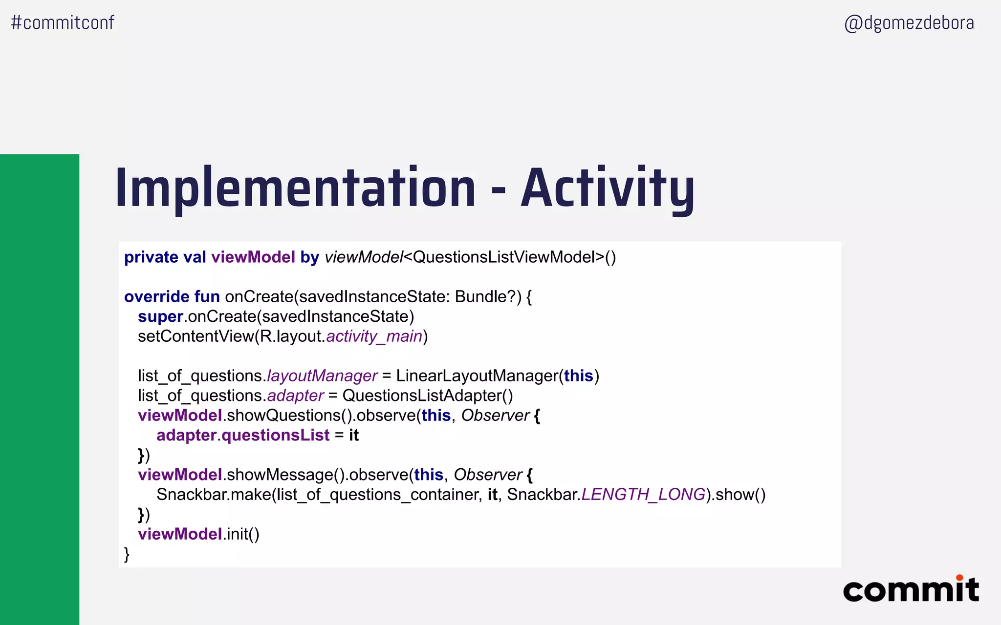 Implementation - Activity
#commitconf @dgomezdebora
private val viewModel by viewModel<QuestionsListViewModel>()
override fun onCreate(savedInstanceState: Bundle?) {
super.onCreate(savedInstanceState)
setContentView(R.layout.activity_main)
list_of_questions.layoutManager = LinearLayoutManager(this)
list_of_questions.adapter = QuestionsListAdapter()
viewModel.showQuestions().observe(this, Observer {
adapter.questionsList = it
})
viewModel.showMessage().observe(this, Observer {
Snackbar.make(list_of_questions_container, it, Snackbar.LENGTH_LONG).show()
})
viewModel.init()
}
 