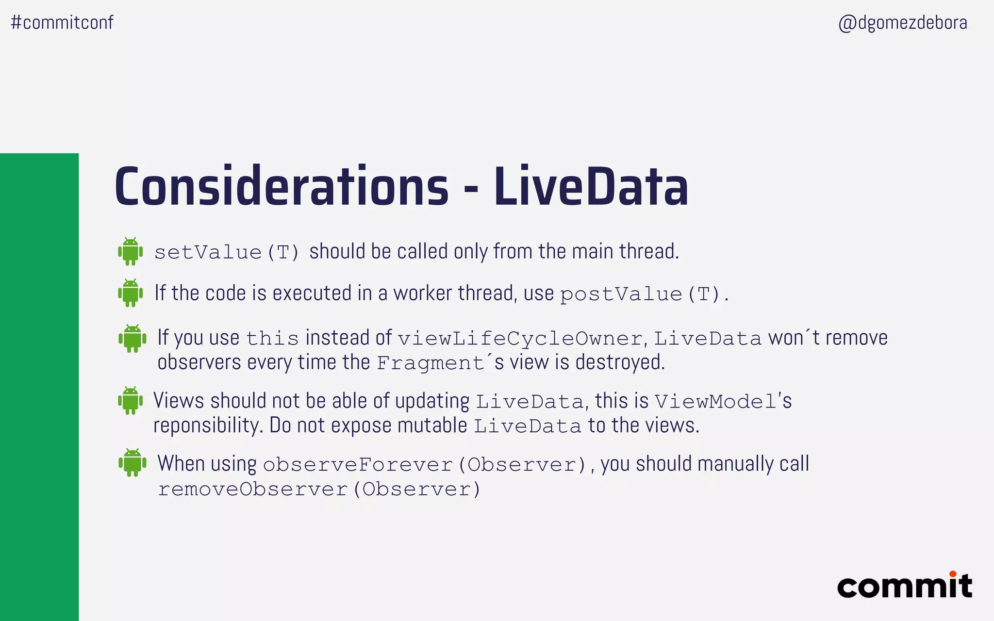 Considerations - LiveData
If the code is executed in a worker thread, use postValue(T).
setValue(T) should be called only from the main thread.
If you use this instead of viewLifeCycleOwner, LiveData won´t remove
observers every time the Fragment´s view is destroyed.
Views should not be able of updating LiveData, this is ViewModel’s
reponsibility. Do not expose mutable LiveData to the views.
When using observeForever(Observer), you should manually call
removeObserver(Observer)
#commitconf @dgomezdebora
 