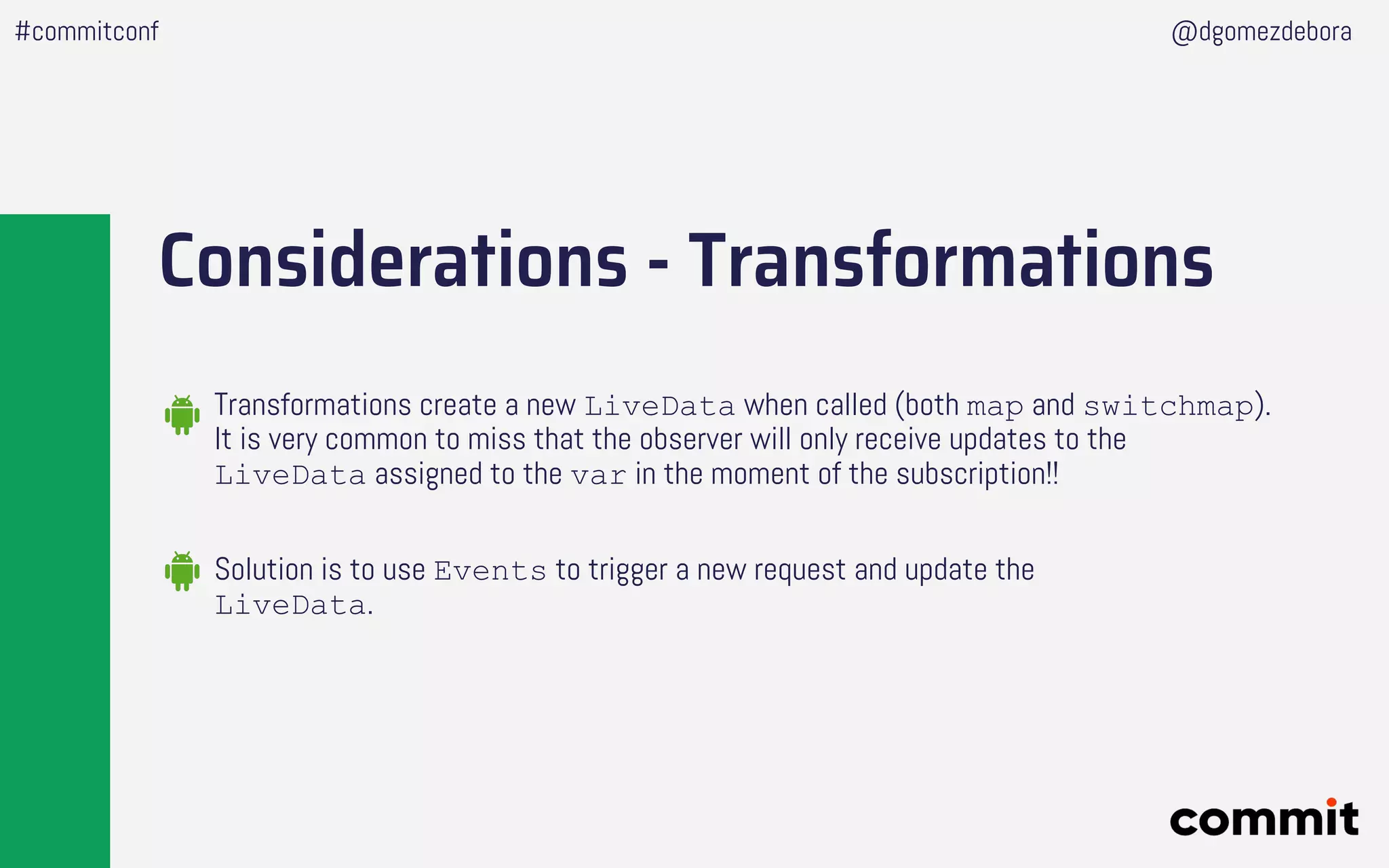 Considerations - Transformations
Solution is to use Events to trigger a new request and update the
LiveData.
Transformations create a new LiveData when called (both map and switchmap).
It is very common to miss that the observer will only receive updates to the
LiveData assigned to the var in the moment of the subscription!!
#commitconf @dgomezdebora
 