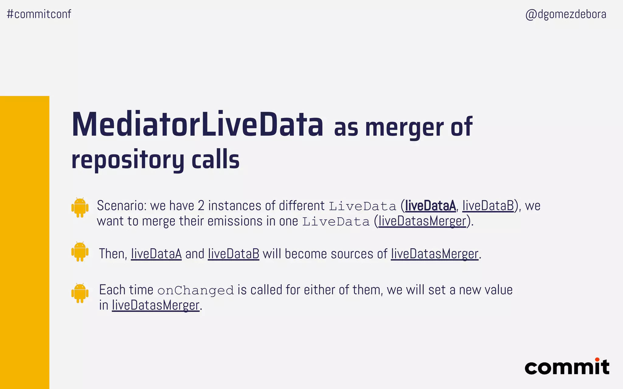 MediatorLiveData as merger of
repository calls
Scenario: we have 2 instances of different LiveData (liveDataA, liveDataB), we
want to merge their emissions in one LiveData (liveDatasMerger).
Then, liveDataA and liveDataB will become sources of liveDatasMerger.
Each time onChanged is called for either of them, we will set a new value
in liveDatasMerger.
#commitconf @dgomezdebora
 