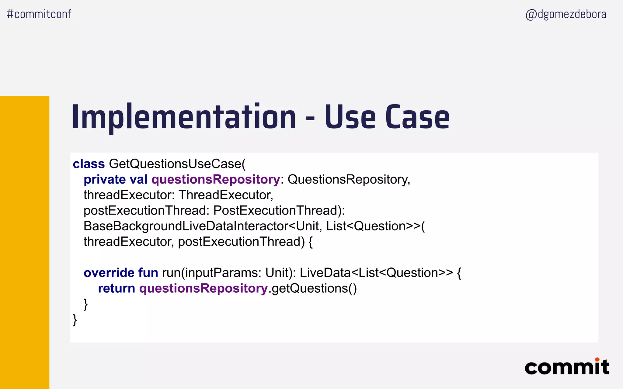 Implementation - Use Case
#commitconf @dgomezdebora
class GetQuestionsUseCase(
private val questionsRepository: QuestionsRepository,
threadExecutor: ThreadExecutor,
postExecutionThread: PostExecutionThread):
BaseBackgroundLiveDataInteractor<Unit, List<Question>>(
threadExecutor, postExecutionThread) {
override fun run(inputParams: Unit): LiveData<List<Question>> {
return questionsRepository.getQuestions()
}
}
 