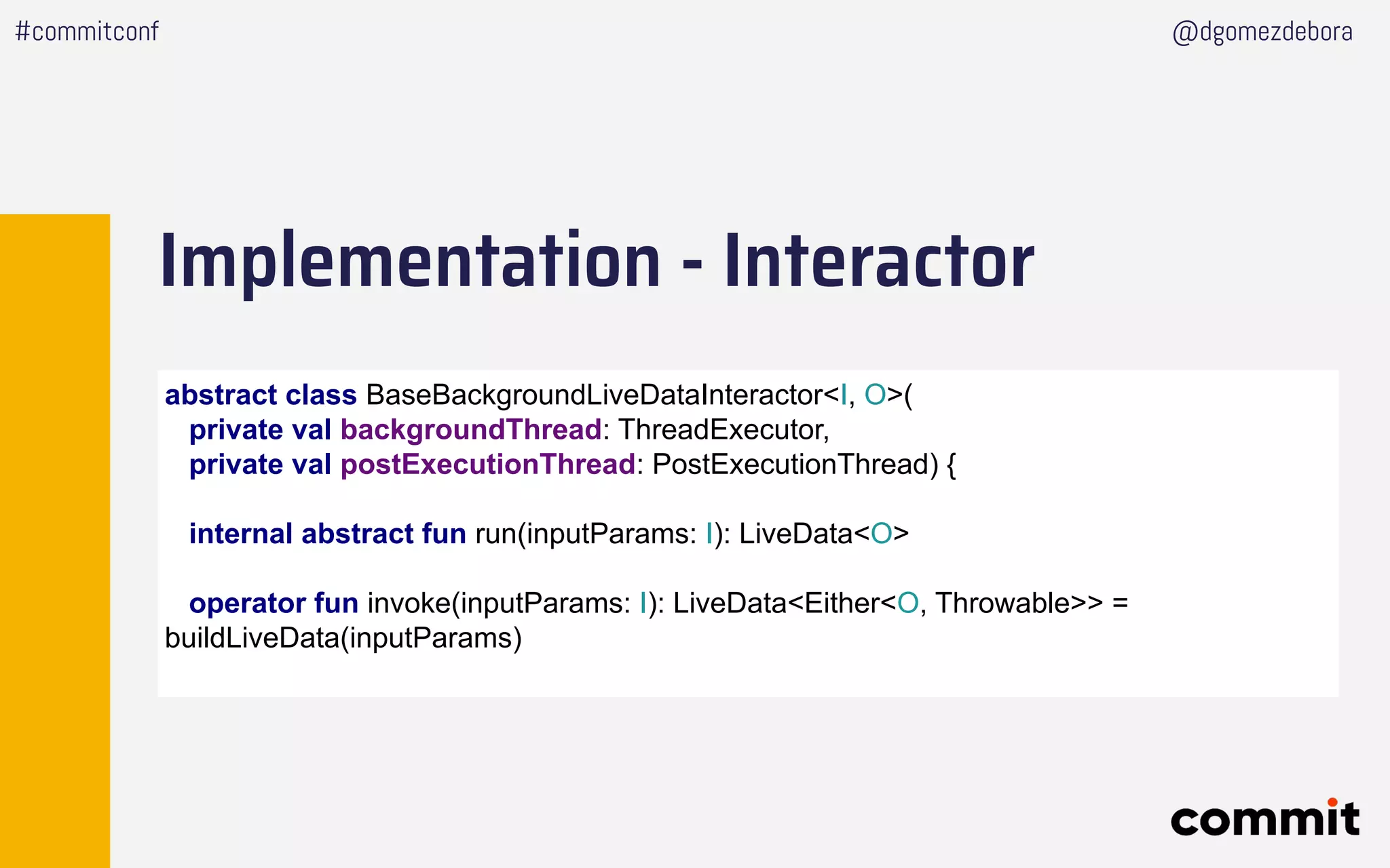 Implementation - Interactor
#commitconf @dgomezdebora
abstract class BaseBackgroundLiveDataInteractor<I, O>(
private val backgroundThread: ThreadExecutor,
private val postExecutionThread: PostExecutionThread) {
internal abstract fun run(inputParams: I): LiveData<O>
operator fun invoke(inputParams: I): LiveData<Either<O, Throwable>> =
buildLiveData(inputParams)
 