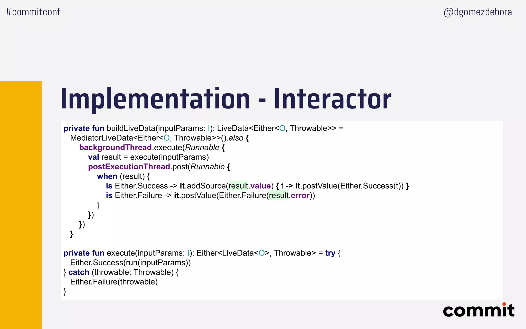 Implementation - Interactor
#commitconf @dgomezdebora
private fun buildLiveData(inputParams: I): LiveData<Either<O, Throwable>> =
MediatorLiveData<Either<O, Throwable>>().also {
backgroundThread.execute(Runnable {
val result = execute(inputParams)
postExecutionThread.post(Runnable {
when (result) {
is Either.Success -> it.addSource(result.value) { t -> it.postValue(Either.Success(t)) }
is Either.Failure -> it.postValue(Either.Failure(result.error))
}
})
})
}
private fun execute(inputParams: I): Either<LiveData<O>, Throwable> = try {
Either.Success(run(inputParams))
} catch (throwable: Throwable) {
Either.Failure(throwable)
}
 