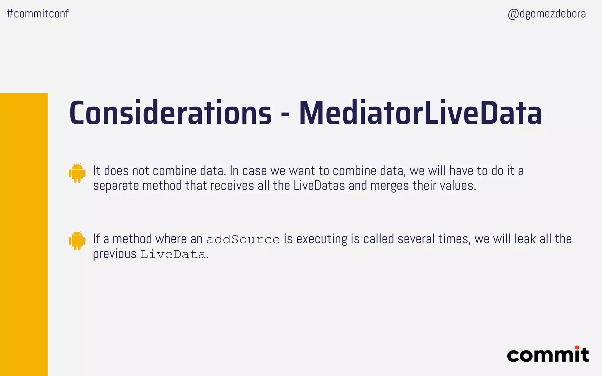 Considerations - MediatorLiveData
It does not combine data. In case we want to combine data, we will have to do it a
separate method that receives all the LiveDatas and merges their values.
If a method where an addSource is executing is called several times, we will leak all the
previous LiveData.
#commitconf @dgomezdebora
 